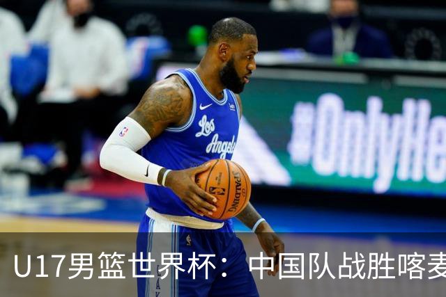 U17男篮世界杯：中国队战胜喀麦隆队